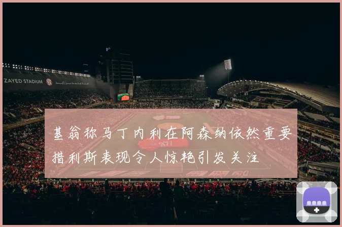 基翁称马丁内利在阿森纳依然重要措利斯表现令人惊艳引发关注