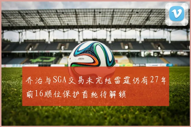 乔治与SGA交易未完结雷霆仍有27年前16顺位保护首轮待解锁
