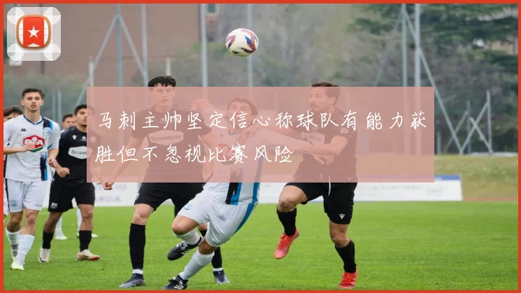 马刺主帅坚定信心称球队有能力获胜但不忽视比赛风险