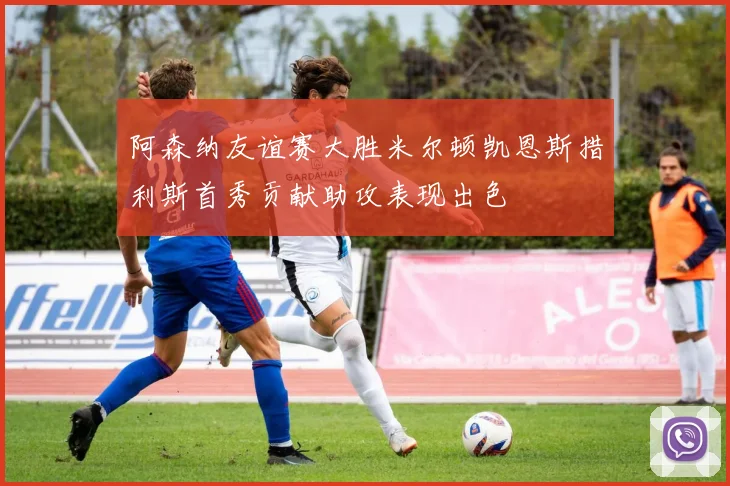阿森纳友谊赛大胜米尔顿凯恩斯措利斯首秀贡献助攻表现出色