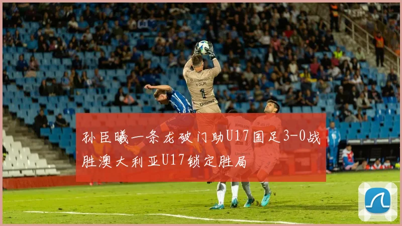 孙臣曦一条龙破门助U17国足3-0战胜澳大利亚U17锁定胜局