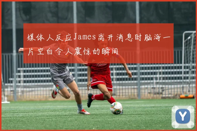 媒体人反应James离开消息时脑海一片空白令人震惊的瞬间