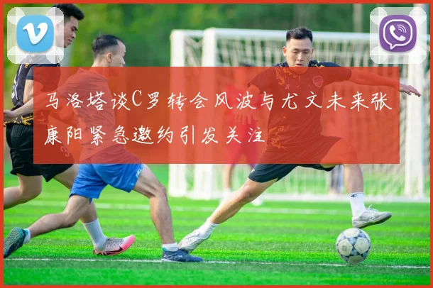 马洛塔谈C罗转会风波与尤文未来张康阳紧急邀约引发关注
