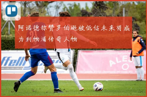 阿诺德称赞罗伯逊被低估未来将成为利物浦传奇人物