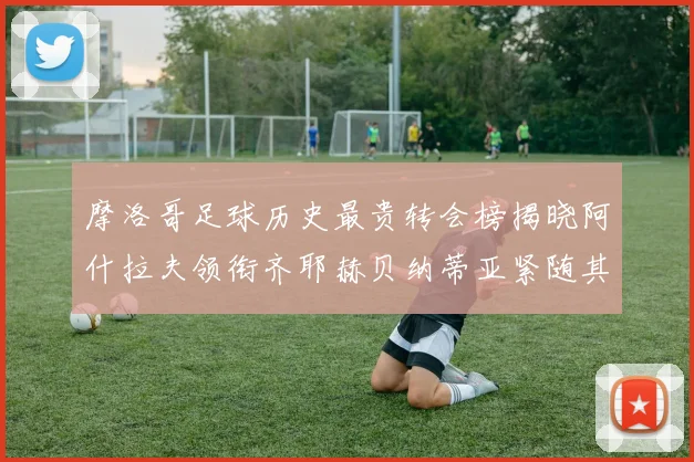 摩洛哥足球历史最贵转会榜揭晓阿什拉夫领衔齐耶赫贝纳蒂亚紧随其后