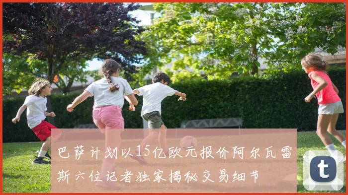 巴萨计划以15亿欧元报价阿尔瓦雷斯六位记者独家揭秘交易细节