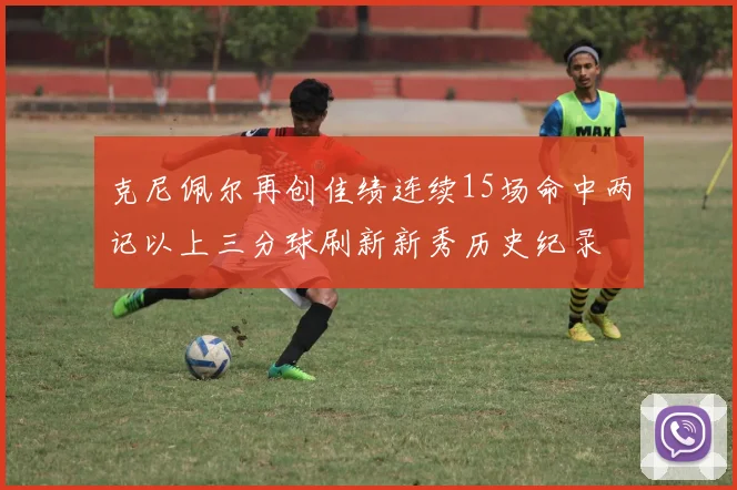 克尼佩尔再创佳绩连续15场命中两记以上三分球刷新新秀历史纪录