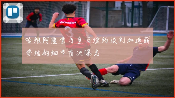 哈维阿隆索与皇马续约谈判加速薪资结构细节首次曝光