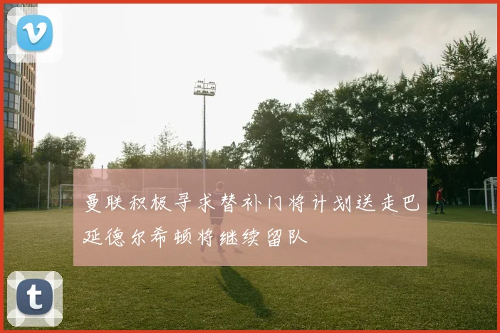曼联积极寻求替补门将计划送走巴延德尔希顿将继续留队