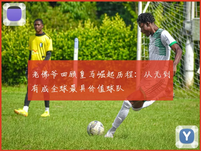 老佛爷回顾皇马崛起历程：从无到有成全球最具价值球队