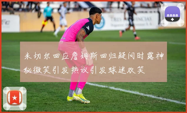 米切尔回应詹姆斯回归疑问时露神秘微笑引发热议引发球迷欢笑