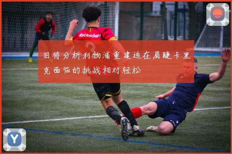 旧将分析利物浦重建迫在眉睫卡里克面临的挑战相对轻松