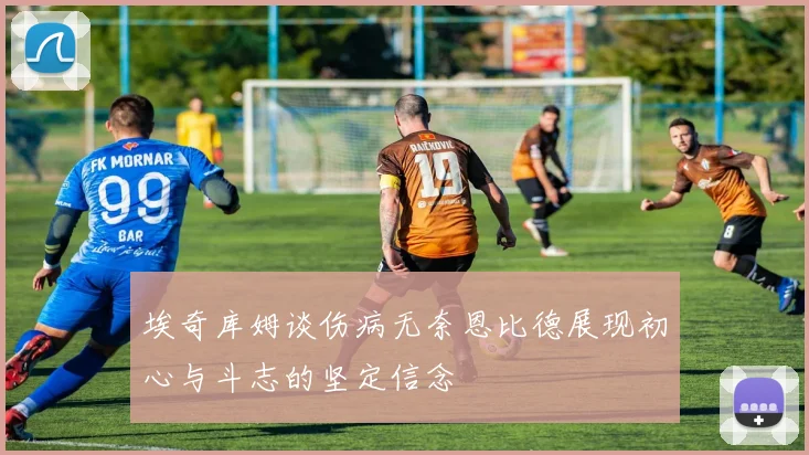 埃奇库姆谈伤病无奈恩比德展现初心与斗志的坚定信念