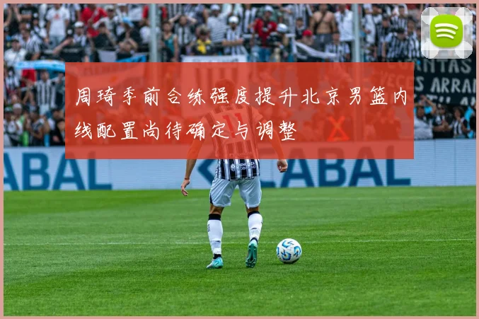 周琦季前合练强度提升北京男篮内线配置尚待确定与调整