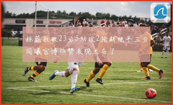 林葳狂砍23分5助攻2抢断绝平三分同曦官博热赞表现太夯了