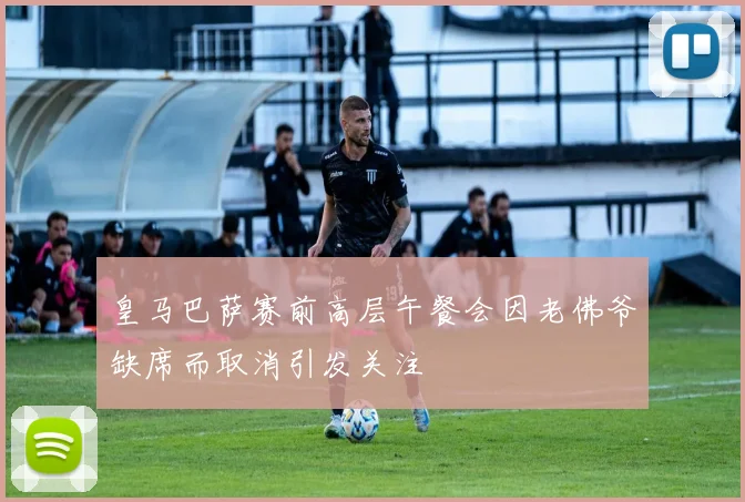 皇马巴萨赛前高层午餐会因老佛爷缺席而取消引发关注