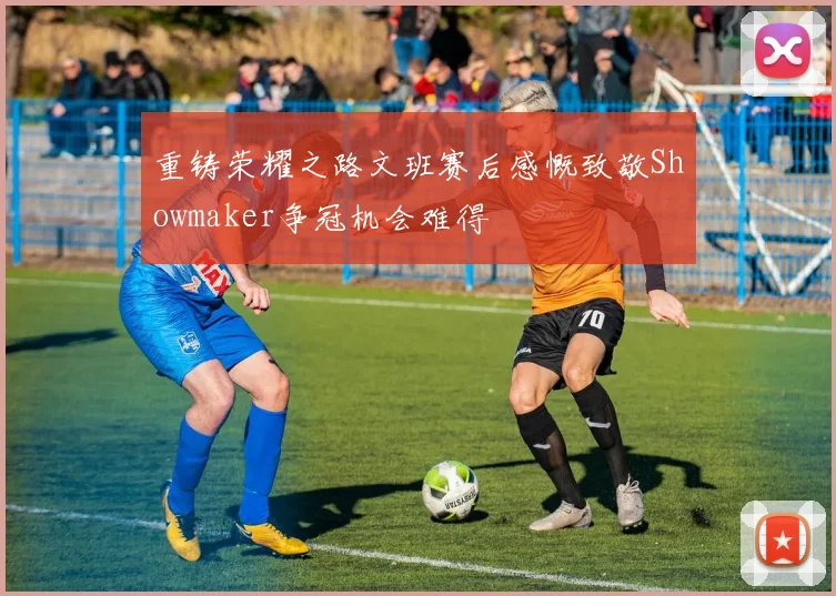 重铸荣耀之路文班赛后感慨致敬Showmaker争冠机会难得