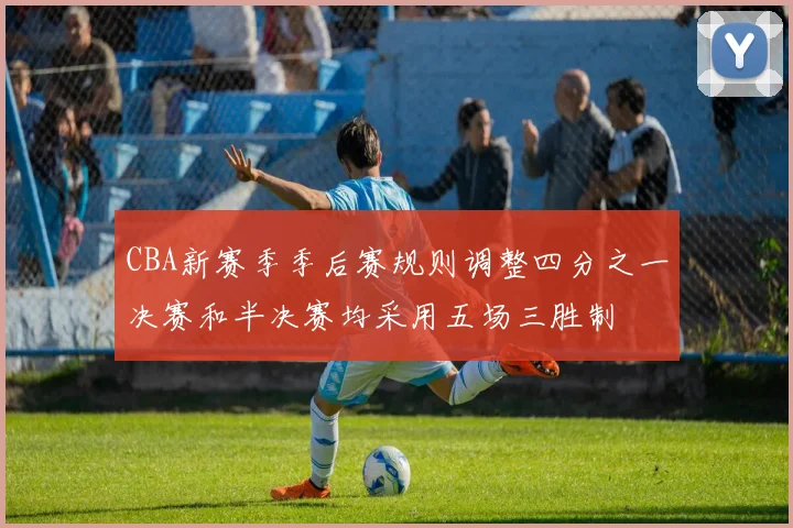CBA新赛季季后赛规则调整四分之一决赛和半决赛均采用五场三胜制
