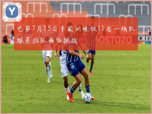 巴萨7月15日季前训练仅11名一线队球员归队面临挑战
