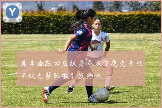 库库幽默回应纹身争议宁愿秃头也不纹巴萨队徽引发热议