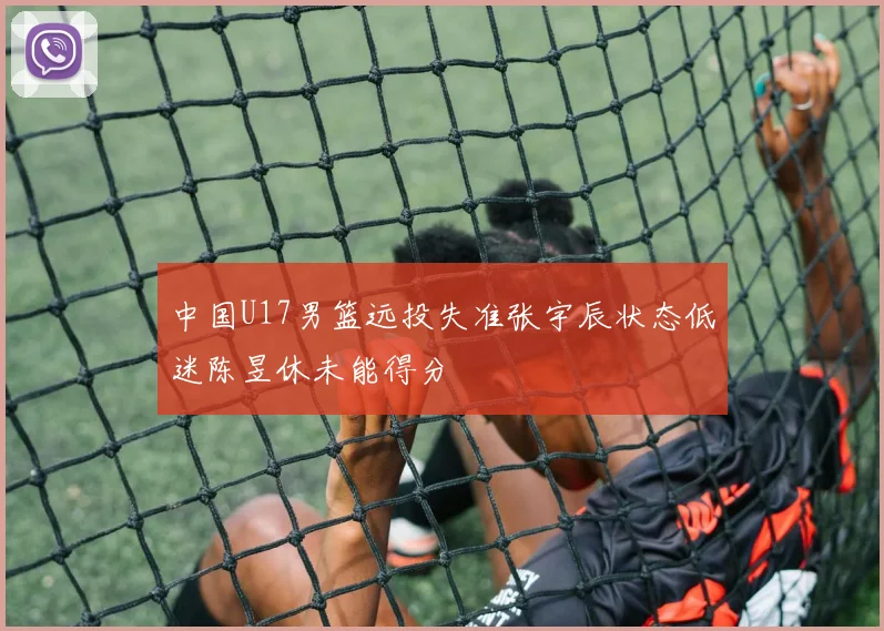 中国U17男篮远投失准张宇辰状态低迷陈昱休未能得分