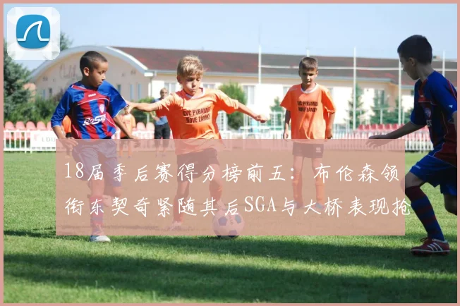18届季后赛得分榜前五：布伦森领衔东契奇紧随其后SGA与大桥表现抢眼