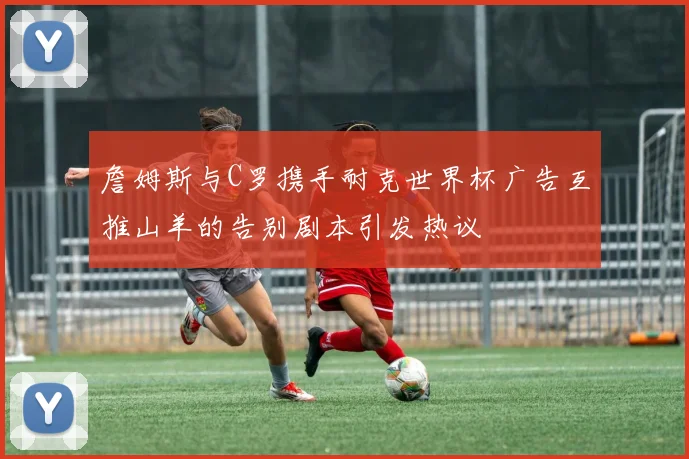 詹姆斯与C罗携手耐克世界杯广告互推山羊的告别剧本引发热议